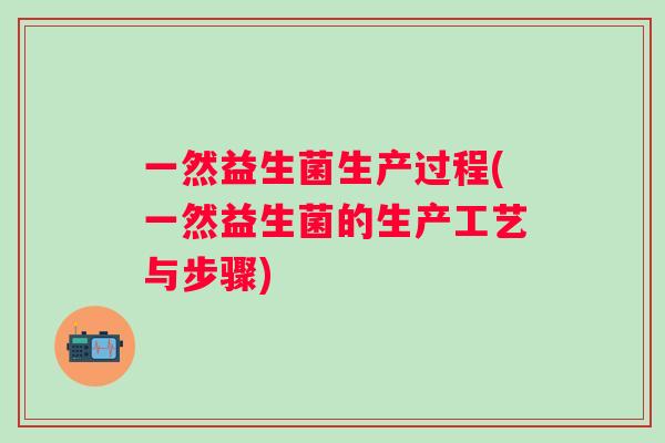 一然益生菌生产过程(一然益生菌的生产工艺与步骤) 一然益生菌生产过程(一然益生菌的生产工艺与步骤)