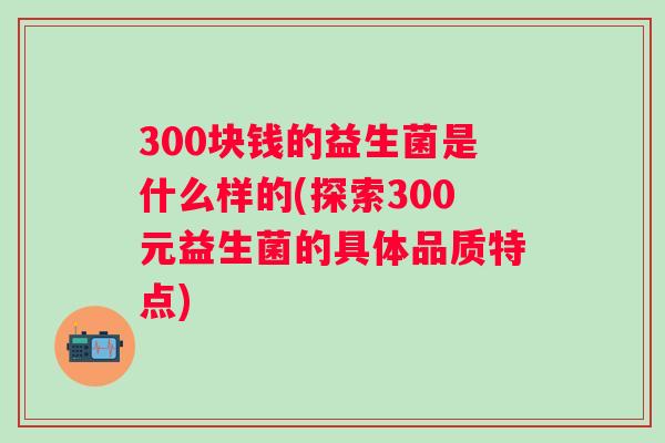 300块钱的益生菌是什么样的(探索300元益生菌的具体品质特点)
