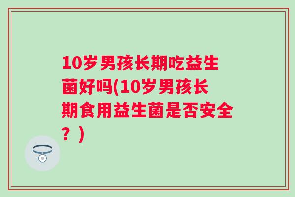 10岁男孩长期吃益生菌好吗(10岁男孩长期食用益生菌是否安全?) 10岁男孩长期吃益生菌好吗(10岁男孩长期食用益生菌是否安全?)