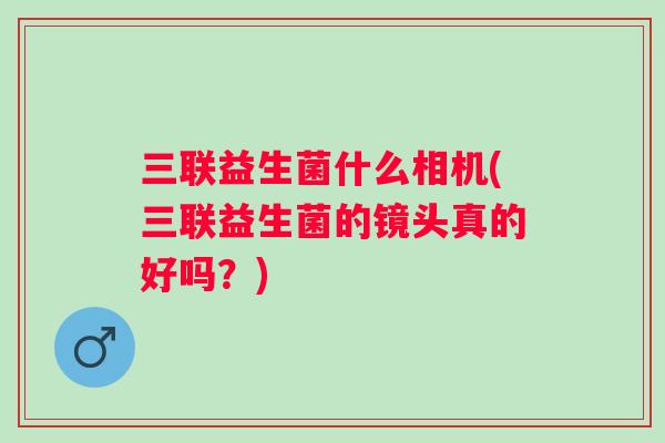 三联益生菌什么相机(三联益生菌的镜头真的好吗?) 三联益生菌什么相机(三联益生菌的镜头真的好吗?)