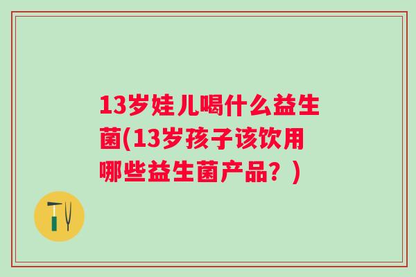 13岁娃儿喝什么益生菌(13岁孩子该饮用哪些益生菌产品？)