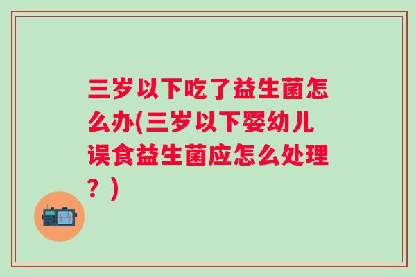 三岁以下吃了益生菌怎么办(三岁以下婴幼儿误食益生菌应怎么处理?) 三岁以下吃了益生菌怎么办(三岁以下婴幼儿误食益生菌应怎么处理?)