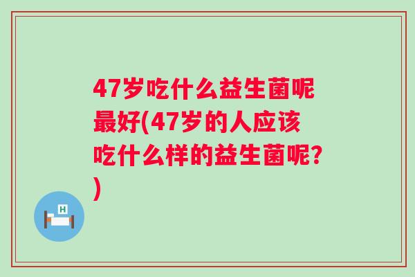 47岁吃什么益生菌呢好(47岁的人应该吃什么样的益生菌呢？)