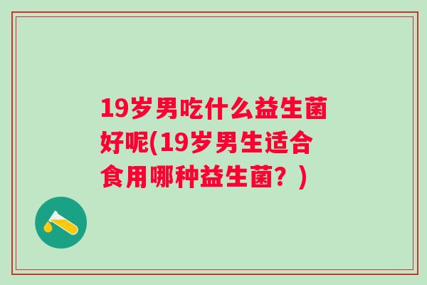 19岁男吃什么益生菌好呢(19岁男生适合食用哪种益生菌?) 19岁男吃什么益生菌好呢(19岁男生适合食用哪种益生菌?)