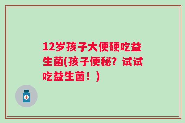 12岁孩子大便硬吃益生菌(孩子?试试吃益生菌!) 12岁孩子大便硬吃益生菌(孩子?试试吃益生菌!)