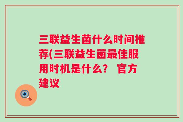 三联益生菌什么时间推荐(三联益生菌佳服用时机是什么? 官方建议 三联益生菌什么时间推荐(三联益生菌佳服用时机是什么? 官方建议