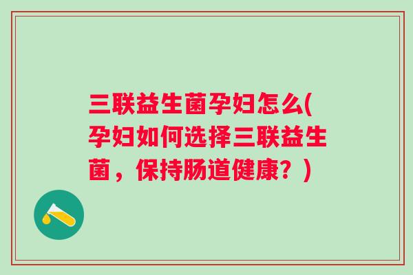 三联益生菌孕妇怎么(孕妇如何选择三联益生菌，保持肠道健康？)
