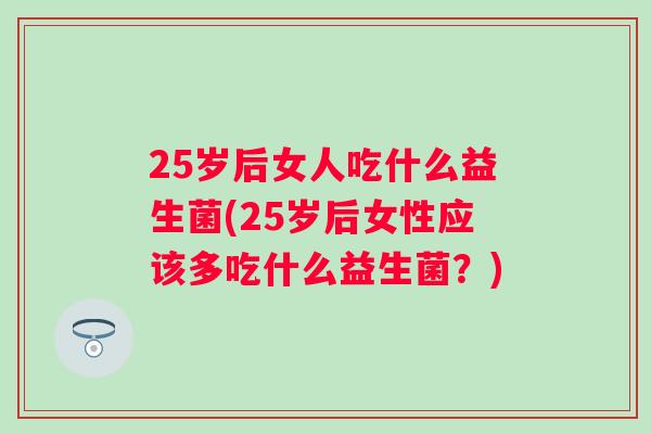 25岁后女人吃什么益生菌(25岁后女性应该多吃什么益生菌?) 25岁后女人吃什么益生菌(25岁后女性应该多吃什么益生菌?)