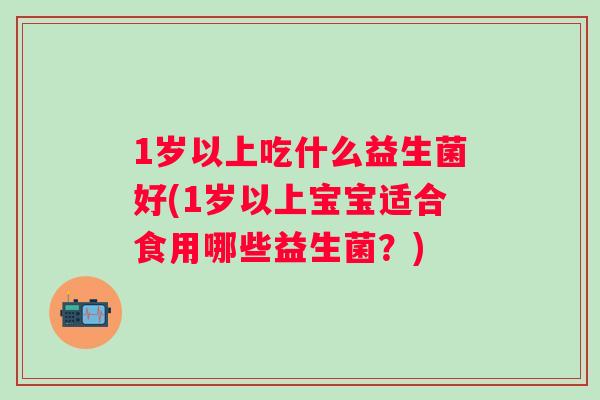 1岁以上吃什么益生菌好(1岁以上宝宝适合食用哪些益生菌?) 1岁以上吃什么益生菌好(1岁以上宝宝适合食用哪些益生菌?)