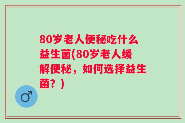 80岁老人吃什么益生菌(80岁老人缓解，如何选择益生菌？)