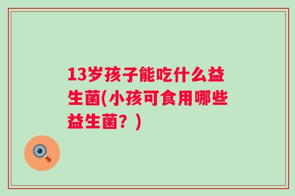 13岁孩子能吃什么益生菌(小孩可食用哪些益生菌？)
