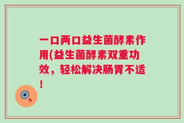 一口两口益生菌酵素作用(益生菌酵素双重功效,轻松解决肠胃不适! 一口两口益生菌酵素作用(益生菌酵素双重功效,轻松解决肠胃不适!