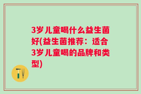 3岁儿童喝什么益生菌好(益生菌推荐:适合3岁儿童喝的品牌和类型) 3岁儿童喝什么益生菌好(益生菌推荐:适合3岁儿童喝的品牌和类型)