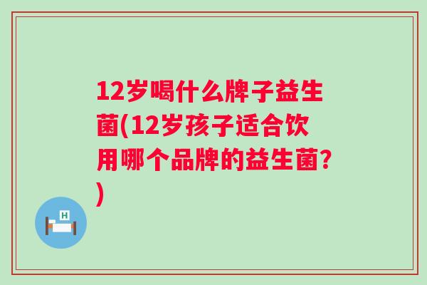 12岁喝什么牌子益生菌(12岁孩子适合饮用哪个品牌的益生菌?) 12岁喝什么牌子益生菌(12岁孩子适合饮用哪个品牌的益生菌?)