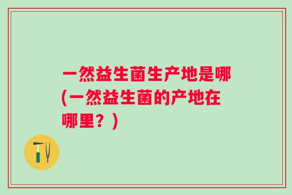 一然益生菌生产地是哪(一然益生菌的产地在哪里?) 一然益生菌生产地是哪(一然益生菌的产地在哪里?)