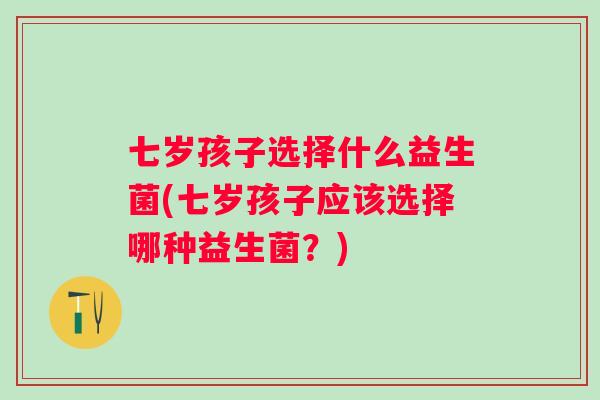 七岁孩子选择什么益生菌(七岁孩子应该选择哪种益生菌?) 七岁孩子选择什么益生菌(七岁孩子应该选择哪种益生菌?)