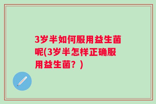 3岁半如何服用益生菌呢(3岁半怎样正确服用益生菌?) 3岁半如何服用益生菌呢(3岁半怎样正确服用益生菌?)