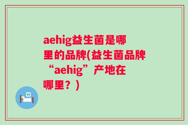 aehig益生菌是哪里的品牌(益生菌品牌“aehig”产地在哪里?) aehig益生菌是哪里的品牌(益生菌品牌“aehig”产地在哪里?)
