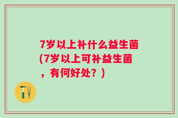 7岁以上补什么益生菌(7岁以上可补益生菌，有何好处？)