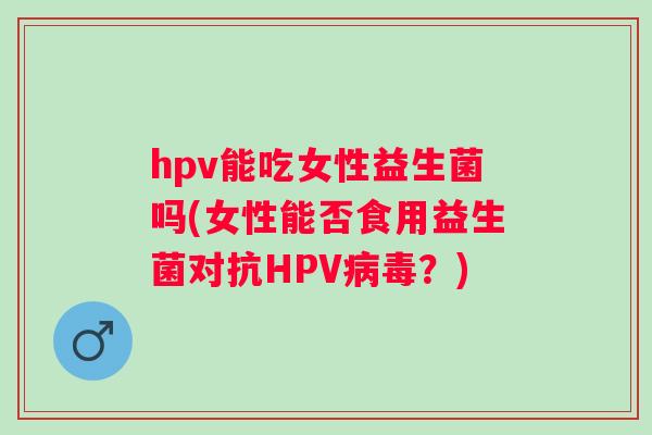 hpv能吃女性益生菌吗(女性能否食用益生菌对抗HPV？)