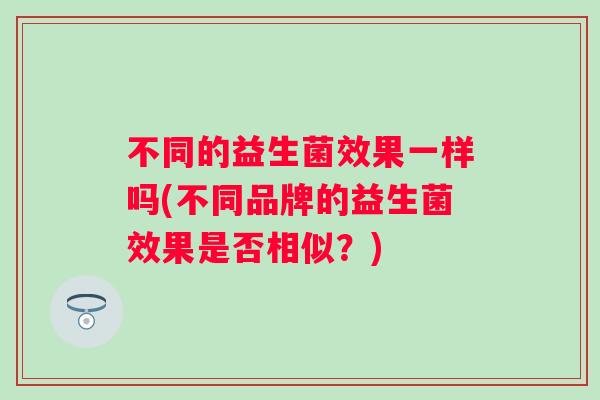 不同的益生菌效果一样吗(不同品牌的益生菌效果是否相似?) 不同的益生菌效果一样吗(不同品牌的益生菌效果是否相似?)