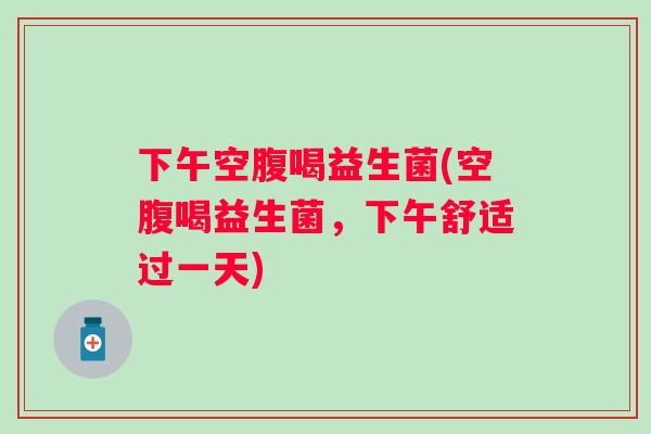 下午空腹喝益生菌(空腹喝益生菌，下午舒适过一天)