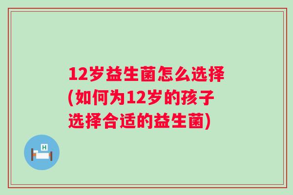 12岁益生菌怎么选择(如何为12岁的孩子选择合适的益生菌)