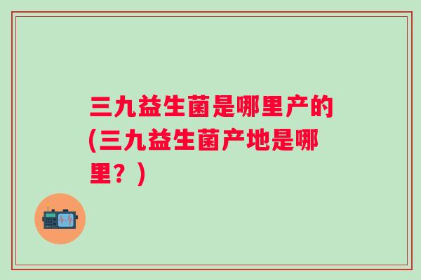 三九益生菌是哪里产的(三九益生菌产地是哪里?) 三九益生菌是哪里产的(三九益生菌产地是哪里?)