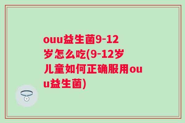 ouu益生菌9-12岁怎么吃(9-12岁儿童如何正确服用ouu益生菌)