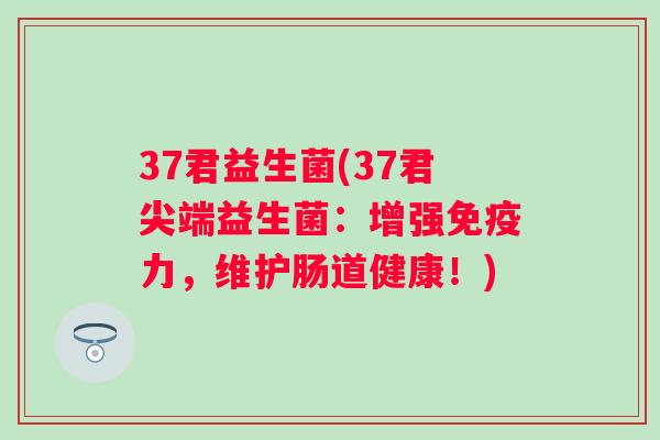 37君益生菌(37君尖端益生菌:增强力,维护肠道健康!) 37君益生菌(37君尖端益生菌:增强力,维护肠道健康!)