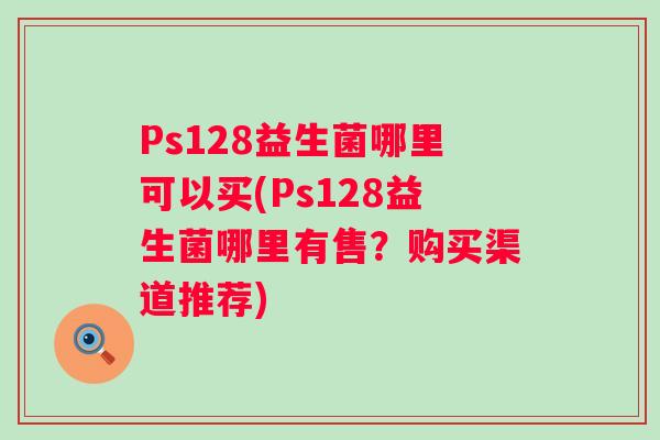Ps128益生菌哪里可以买(Ps128益生菌哪里有售?购买渠道推荐) Ps128益生菌哪里可以买(Ps128益生菌哪里有售?购买渠道推荐)