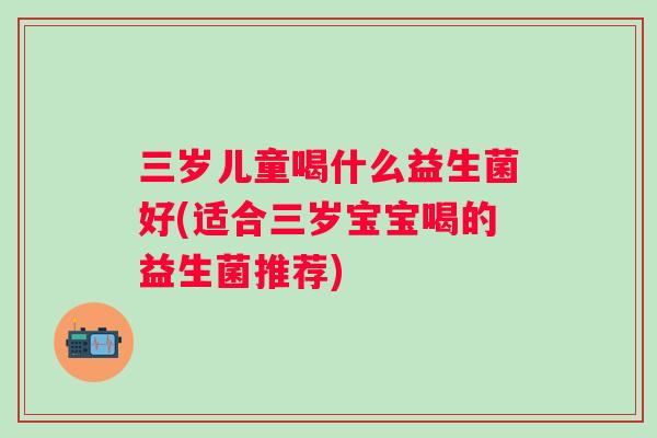三岁儿童喝什么益生菌好(适合三岁宝宝喝的益生菌推荐) 三岁儿童喝什么益生菌好(适合三岁宝宝喝的益生菌推荐)