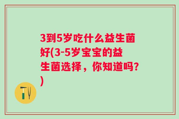 3到5岁吃什么益生菌好(3-5岁宝宝的益生菌选择,你知道吗?) 3到5岁吃什么益生菌好(3-5岁宝宝的益生菌选择,你知道吗?)