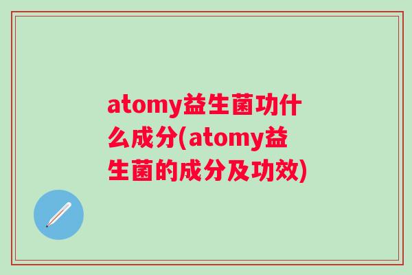 atomy益生菌功什么成分(atomy益生菌的成分及功效)