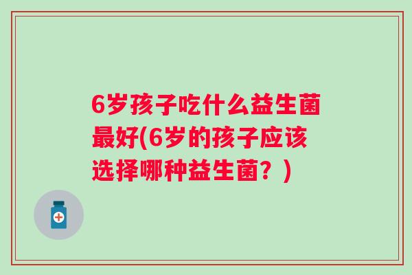 6岁孩子吃什么益生菌好(6岁的孩子应该选择哪种益生菌？)