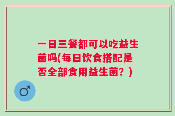 一日三餐都可以吃益生菌吗(每日饮食搭配是否全部食用益生菌？)