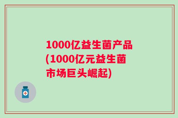 1000亿益生菌产品(1000亿元益生菌市场巨头崛起) 1000亿益生菌产品(1000亿元益生菌市场巨头崛起)