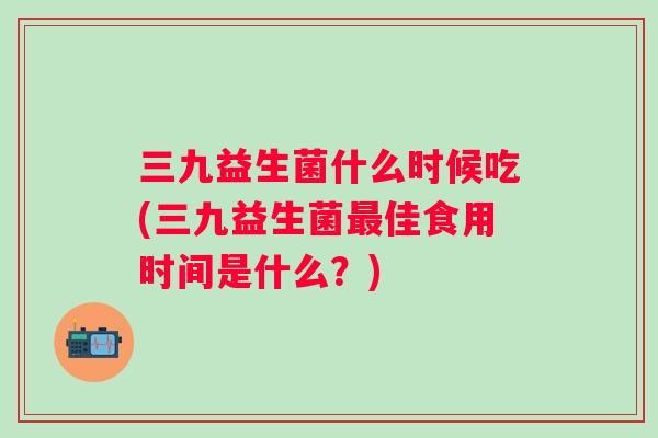三九益生菌什么时候吃(三九益生菌佳食用时间是什么?) 三九益生菌什么时候吃(三九益生菌佳食用时间是什么?)