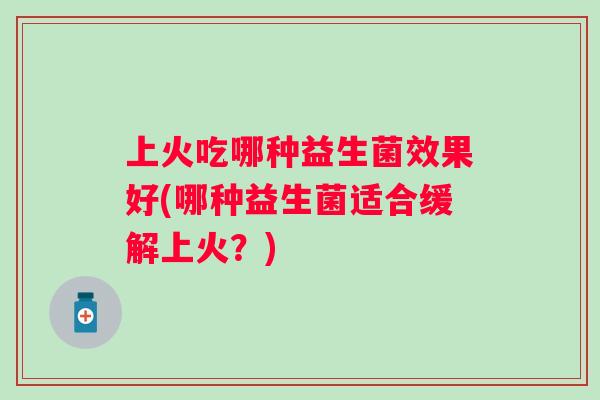 上火吃哪种益生菌效果好(哪种益生菌适合缓解上火?) 上火吃哪种益生菌效果好(哪种益生菌适合缓解上火?)