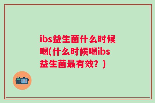 ibs益生菌什么时候喝(什么时候喝ibs益生菌有效?) ibs益生菌什么时候喝(什么时候喝ibs益生菌有效?)