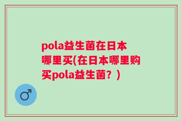 pola益生菌在日本哪里买(在日本哪里购买pola益生菌?) pola益生菌在日本哪里买(在日本哪里购买pola益生菌?)