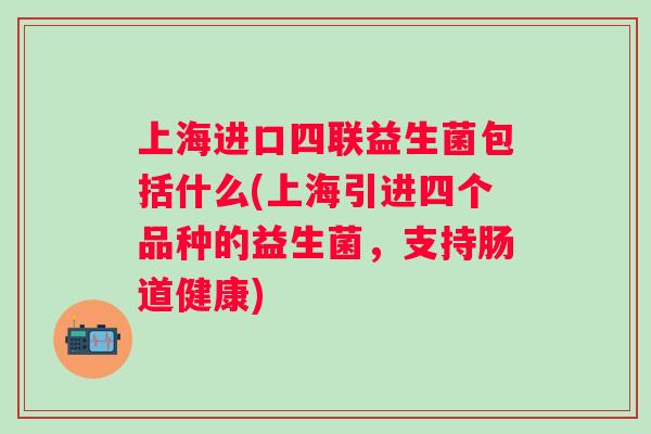 上海进口四联益生菌包括什么(上海引进四个品种的益生菌，支持肠道健康)