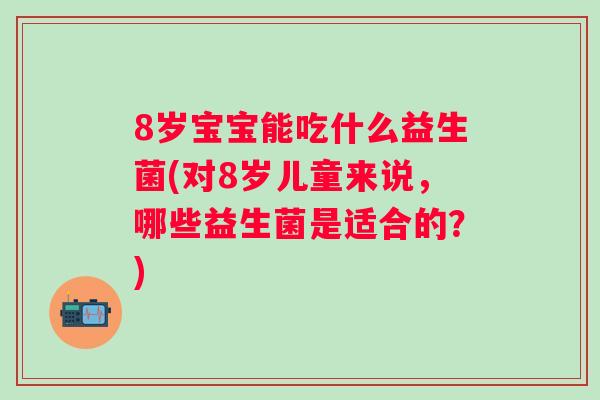 8岁宝宝能吃什么益生菌(对8岁儿童来说，哪些益生菌是适合的？)