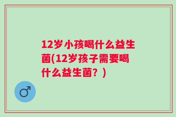 12岁小孩喝什么益生菌(12岁孩子需要喝什么益生菌?) 12岁小孩喝什么益生菌(12岁孩子需要喝什么益生菌?)