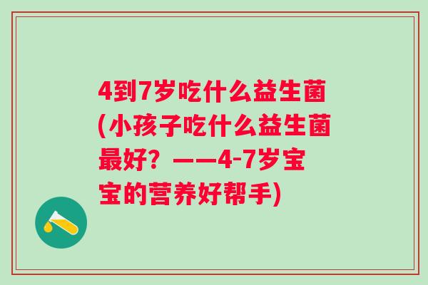 4到7岁吃什么益生菌(小孩子吃什么益生菌好?——4-7岁宝宝的营养好帮手) 4到7岁吃什么益生菌(小孩子吃什么益生菌好?——4-7岁宝宝的营养好帮手)