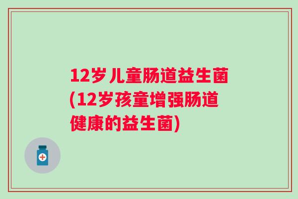 12岁儿童肠道益生菌(12岁孩童增强肠道健康的益生菌) 12岁儿童肠道益生菌(12岁孩童增强肠道健康的益生菌)