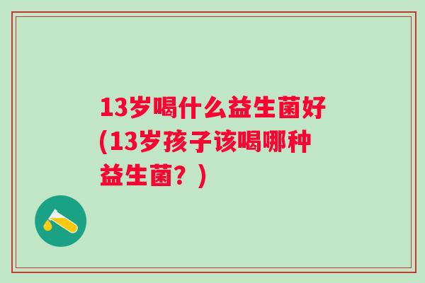 13岁喝什么益生菌好(13岁孩子该喝哪种益生菌?) 13岁喝什么益生菌好(13岁孩子该喝哪种益生菌?)