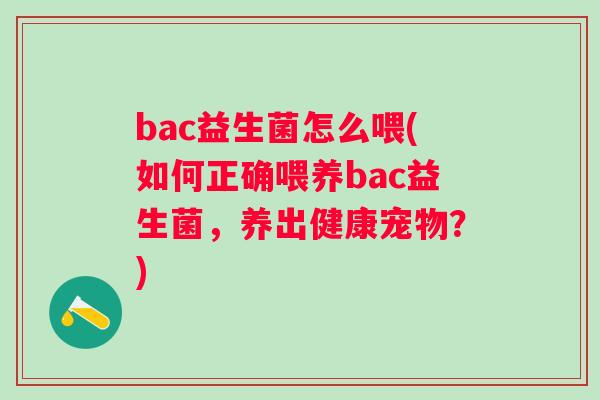 bac益生菌怎么喂(如何正确喂养bac益生菌,养出健康宠物?) bac益生菌怎么喂(如何正确喂养bac益生菌,养出健康宠物?)