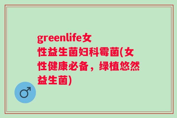 greenlife女性益生菌霉菌(女性健康必备,绿植悠然益生菌) greenlife女性益生菌霉菌(女性健康必备,绿植悠然益生菌)