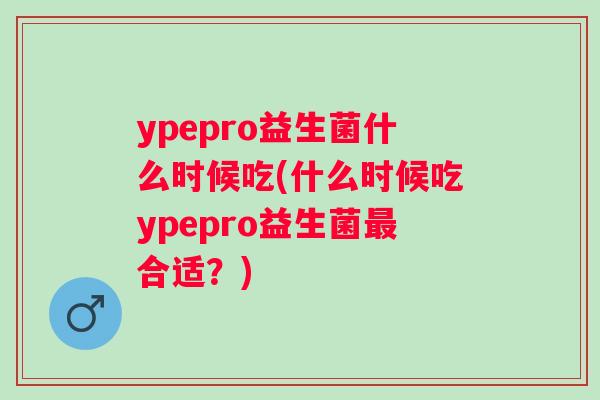 ypepro益生菌什么时候吃(什么时候吃ypepro益生菌合适?) ypepro益生菌什么时候吃(什么时候吃ypepro益生菌合适?)